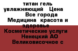 титан гель увлажняющий › Цена ­ 660 - Все города Медицина, красота и здоровье » Косметические услуги   . Ненецкий АО,Великовисочное с.